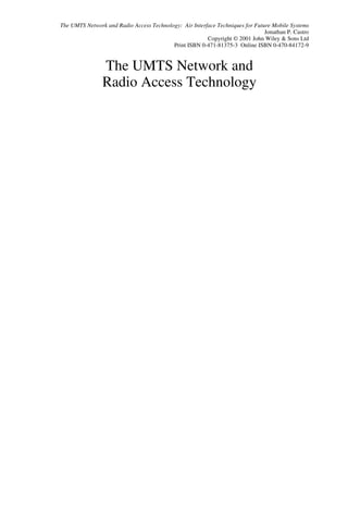 The UMTS Network and Radio Access Technology: Air Interface Techniques for Future Mobile Systems
                                                                               Jonathan P. Castro
                                                        Copyright © 2001 John Wiley & Sons Ltd
                                          Print ISBN 0-471-81375-3 Online ISBN 0-470-84172-9


                The UMTS Network and
                Radio Access Technology
 