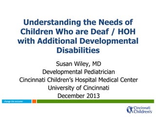 Understanding the Needs of
Children Who are Deaf / HOH
with Additional Developmental
Disabilities
Susan Wiley, MD
Developmental Pediatrician
Cincinnati Children’s Hospital Medical Center
University of Cincinnati
December 2013
 