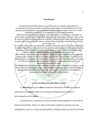3
Introducción
El desarrollo del hombre desde el nivel físico de su evolución, pasando por su
crecimiento en las áreas sociales y científicas hasta llegar a la era moderna se ha visto
apoyado por herramientas que extendieron su funcionalidad y poder como ser viviente.
Sintiéndose consiente de su habilidad creativa, metódicamente
elaboró procedimientos para organizar su conocimiento, sus recursos y manipular su
entorno para su comodidad, impulsando las ciencias y mejorando su nivel de vida a costa
de sacrificar el desarrollo natural de su ambiente, produciendo así todos los adelantos que
un gran sector de la población conoce: automóviles, aeroplanos, trasatlánticos, teléfonos,
televisiones, etc.
En el transcurso de todo este desarrollo, también evolucionó dentro del sector tecnológico
el cómputo electrónico. Este nació con los primeros ordenadores en la década de los años
40, porque la necesidad del momento era extender la rapidez del cerebro humano para
realizar algunos cálculos aritméticos y procedimientos repetitivos.
Este esfuerzo para continuar avanzando, se reflejó en crear unidades de procesamiento
cada vez más veloces, divididas en cuatro generaciones bien definidas: la primera con
tubos al vacío, la segunda con transistores, la tercera con circuitos integrados y la cuarta
con circuitos integrados que permitieron el uso de computadoras personales y el
desarrollo de las redes de datos.
Este último elemento, las redes de ordenadores, consisten en "compartir recursos", y uno
de sus objetivos principales es hacer que todos los programas, datos y hasta los propios
equipos estén disponibles para cualquier usuario que así lo solicite, sin importar la
localización física del recurso y del propio usuario.
¿Cuál es la diferencia entre Dato y Señal?
La diferencia es que los datos transportan información (Entidad que contiene
significado) y las señales codifican la información (Representación eléctrica o
electromagnética de los datos).
La información se transmite en forma de señales electromagnéticas a través de un
medio de transmisión. Tanto si se están recolectando estadísticas numéricas de otras
computadoras, como sí se están enviando gráficos animados desde una estación de diseño
 