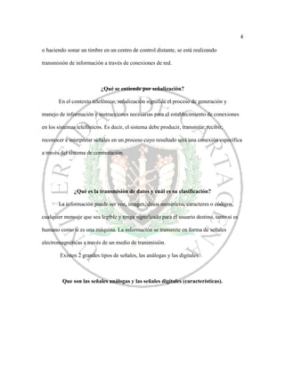 4
o haciendo sonar un timbre en un centro de control distante, se está realizando
transmisión de información a través de conexiones de red.
¿Qué se entiende por señalización?
En el contexto telefónico, señalización significa el proceso de generación y
manejo de información e instrucciones necesarias para el establecimiento de conexiones
en los sistemas telefónicos. Es decir, el sistema debe producir, transmitir, recibir,
reconocer e interpretar señales en un proceso cuyo resultado será una conexión específica
a través del sistema de conmutación.
¿Qué es la transmisión de datos y cuál es su clasificación?
La información puede ser voz, imagen, datos numéricos, caracteres o códigos,
cualquier mensaje que sea legible y tenga significado para el usuario destino, tanto si es
humano como si es una máquina. La información se transmite en forma de señales
electromagnéticas a través de un medio de transmisión.
Existen 2 grandes tipos de señales, las análogas y las digitales.
Que son las señales análogas y las señales digitales (características).
 