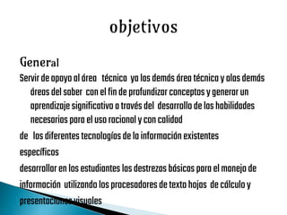 General
Servirdeapoyoalárea técnica yalasdemásárea técnicayalasdemás
áreasdelsaber conelfinde profundizarconceptosygenerarun
aprendizajesignificativo atravésdel desarrollodelashabilidades
necesarias paraelusoracionalyconcalidad
de lasdiferentestecnologíasdelainformaciónexistentes
específicos
desarrollarenlosestudiantes lasdestrezasbásicasparaelmanejode
información utilizandolosprocesadoresdetextohojas decálculoy
presentacionesvisuales
 
