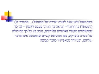 (‫לו‬ ‫מתברר‬ ...(‫המטופל‬ ‫של‬ ‫ישירה‬ ‫לפניה‬ ‫עונה‬ ‫אינו‬ ‫כשהמטפל‬
‫כך‬ ‫על‬ – ‫ראשון‬ ‫ממבט‬ ‫הגיוני‬ ‫כה‬ ‫הנראה‬ –‫הרוגזו‬ ‫כי‬ (‫)למטופל‬
‫מסיכולה‬ ‫כך‬ ‫כל‬ ‫לא‬ ‫נובע‬ ,‫הלוחצים‬ ‫האישיים‬ ‫מקשיו‬ ‫שמתעלמים‬
‫מדבר‬ ‫אינו‬ ‫שהמטופל‬ ‫קשיים‬ ‫מחשיפת‬ ‫כמו‬ ,‫מוצדקת‬ ‫מטרה‬ ‫של‬
‫קבוצה‬ ‫כחבר‬ ‫ממאפייניו‬ ‫ובמיוחד‬ ,‫.עליהם‬
 