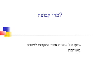 ‫קבוצה‬ ‫?מהי‬
‫למטרה‬ ‫התקבצו‬ ‫אשר‬ ‫אנשים‬ ‫של‬ ‫אוסף‬
‫.משותפת‬
 