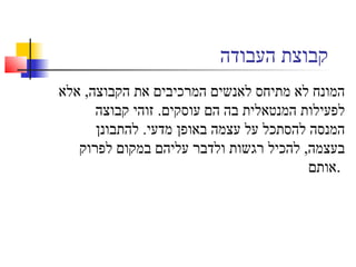 ‫העבודה‬ ‫קבוצת‬
‫אלא‬ ,‫הקבוצה‬ ‫את‬ ‫המרכיבים‬ ‫לאנשים‬ ‫מתיחס‬ ‫לא‬ ‫המונח‬
‫קבוצה‬ ‫זוהי‬ .‫עוסקים‬ ‫הם‬ ‫בה‬ ‫המנטאלית‬ ‫לפעילות‬
‫להתבונן‬ .‫מדעי‬ ‫באופן‬ ‫עצמה‬ ‫על‬ ‫להסתכל‬ ‫המנסה‬
‫לפרוק‬ ‫במקום‬ ‫עליהם‬ ‫ולדבר‬ ‫רגשות‬ ‫להכיל‬ ,‫בעצמה‬
‫.אותם‬
 