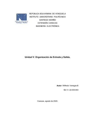 REPÚBLICA BOLIVARIANA DE VENEZUELA
INSTITUTO UNIVERSITARIO POLITÉCNICO
SANTIAGO MARIÑO
EXTENSIÓN CARACAS
INGENIERÍA ELECTRÓNICA
Unidad V: Organización de Entrada y Salida.
Autor: Wilfredo Venegas B
C.I: V- 22.035.943
Caracas, agosto de 2020.
 
