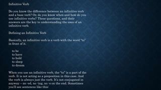 Infinitive Verb
Do you know the difference between an infinitive verb
and a base verb? Or, do you know when and how do you
use infinitive verbs? These questions, and their
answers are the key to understanding the uses of an
infinitive verb.
Defining an Infinitive Verb
Basically, an infinitive verb is a verb with the word “to”
in front of it.
to be
to have
to hold
to sleep
to dream
When you use an infinitive verb, the “to” is a part of the
verb. It is not acting as a preposition in this case. And
the verb is always just the verb. It’s not conjugated in
anyway – no -ed, no -ing, no -s on the end. Sometimes
you’ll see sentences like this:
 