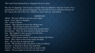 She went from kissing him to slapping him in no time.
You see “to slapping,” and it’s easy to think that’s an infinitive verb, but it isn’t. It’s a
preposition (to) and a gerund (slapping). You can tell it’s not an infinitive because of
the -ing on the end of the verb. Infinitives never have an -ing ending.
EJEMPLOS:
afford – We can’t afford to eat out every night.
agree – Let’s agree to disagree.
aim – I aim to please.
appear – She appears to have the chicken pox.
arrange – I’ll arrange to meet you at 3:00.
attempt – We attempted to contact him several times.
determined – They are determined to finish the race.
beg – She begged to stay up past her bed time.
care – Would you care to dance?
choose – He’ll always choose to eat pizza if given the choice.
claim – They claim to have been home all night.
dare – Do you dare to approach me?
decide – We decided to get married in a hot air balloon.
demand – I demand to know who said that!
deserve – You deserve to have all you want in life.
expect – Do you expect to see her any time soon?
 
