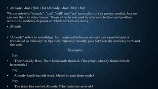 • Already / Just / Still / Yet (Already / Just / Still / Yet)
We use adverbs "already", "just", "still" and "yet" more often in the present perfect, but we
can use them in other tenses. These adverbs are used in reference to time and position
within the sentence depends on which of them are using.
• Already
• "Already" refers to something that happened before or sooner than expected and is
translated as "already" in Spanish. "Already" usually goes between the auxiliary verb and
the verb.
Examples:
Play
• They Already Have Their homework finished. (They have already finished their
homework.)
Play
• Already Jacob has left work. (Jacob is gone from work.)
Play
• The train has arrived Already. (The train has arrived.)
 