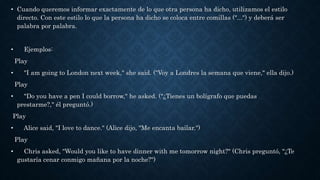 • Cuando queremos informar exactamente de lo que otra persona ha dicho, utilizamos el estilo
directo. Con este estilo lo que la persona ha dicho se coloca entre comillas ("...") y deberá ser
palabra por palabra.
• Ejemplos:
Play
• "I am going to London next week," she said. ("Voy a Londres la semana que viene," ella dijo.)
Play
• "Do you have a pen I could borrow," he asked. ("¿Tienes un bolígrafo que puedas
prestarme?," él preguntó.)
Play
• Alice said, "I love to dance." (Alice dijo, "Me encanta bailar.")
Play
• Chris asked, "Would you like to have dinner with me tomorrow night?" (Chris preguntó, "¿Te
gustaría cenar conmigo mañana por la noche?")
 