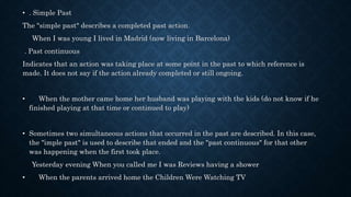 • . Simple Past
The "simple past" describes a completed past action.
When I was young I lived in Madrid (now living in Barcelona)
. Past continuous
Indicates that an action was taking place at some point in the past to which reference is
made. It does not say if the action already completed or still ongoing.
• When the mother came home her husband was playing with the kids (do not know if he
finished playing at that time or continued to play)
• Sometimes two simultaneous actions that occurred in the past are described. In this case,
the "imple past" is used to describe that ended and the "past continuous" for that other
was happening when the first took place.
Yesterday evening When you called me I was Reviews having a shower
• When the parents arrived home the Children Were Watching TV
 