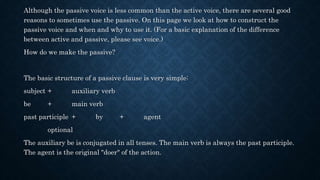 Although the passive voice is less common than the active voice, there are several good
reasons to sometimes use the passive. On this page we look at how to construct the
passive voice and when and why to use it. (For a basic explanation of the difference
between active and passive, please see voice.)
How do we make the passive?
The basic structure of a passive clause is very simple:
subject + auxiliary verb
be + main verb
past participle + by + agent
optional
The auxiliary be is conjugated in all tenses. The main verb is always the past participle.
The agent is the original "doer" of the action.
 
