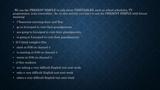 . We use the PRESENT SIMPLE to talk about TIMETABLES, such as school schedules, TV
programmes, train timetables...So, in this activity you have to use the PRESENT SIMPLE with future
meaning:
• ) Tomorrow morning Anne and Tom
• go to Liverpool to visit their grandparents.
• are going to Liverpool to visit their grandparents.
• is going to Liverpool to visit their grandparents.
• b) I think tonight's film
• start at 9:00 on channel 4
• is starting at 9:00 on channel 4
• starts at 9:00 on channel 4
• c) Our students
• are taking a very difficult English test next week
• take a very difficult English test next week
• takes a very difficult English test next week
 