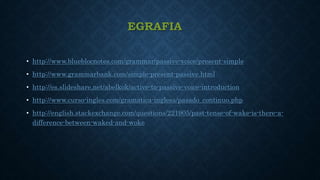 EGRAFIA
• http://www.blueblocnotes.com/grammar/passive-voice/present-simple
• http://www.grammarbank.com/simple-present-passive.html
• http://es.slideshare.net/abelkok/active-to-passive-voice-introduction
• http://www.curso-ingles.com/gramatica-inglesa/pasado_continuo.php
• http://english.stackexchange.com/questions/221905/past-tense-of-wake-is-there-a-
difference-between-waked-and-woke
 