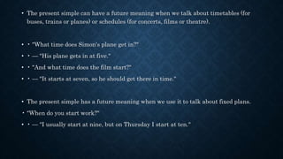 • The present simple can have a future meaning when we talk about timetables (for
buses, trains or planes) or schedules (for concerts, films or theatre).
• • "What time does Simon's plane get in?"
• • — "His plane gets in at five."
• • "And what time does the film start?"
• • — "It starts at seven, so he should get there in time."
• The present simple has a future meaning when we use it to talk about fixed plans.
• "When do you start work?"
• • — "I usually start at nine, but on Thursday I start at ten."
 