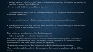 • We often use be to + infinitive in the if-clause in conditional sentences when talking about preconditions for
something to happen. Study the following:
If we are to catch that train, we shall have to leave now.
If I were to increase my offer from five hundred to five hundred and fifty pounds, would you be interested
in selling me your car then?
If we are to solve the world's pollution problems, we must address environmental issues now.
• Be to + passive infinitive is often used when giving instructions. It is noticeable always on medicine bottles
and can be seen on other official notices too:
These benches are not to be removed from the changing rooms.
No food of any kind is to be taken into the examination room.
Note that although this structure is used to talk about current and future arrangements and events, it is
configurated in present and past tenses - see the above examples. However, be to + perfect infinitive is
sometimes used to show that a planned event did not materialise:
He was to have appeared in the West End show but broke his collar bone during rehearsals.
They were to have picked strawberries this morning, but the torrential overnight rain made the field too
muddy.
 
