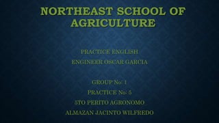 NORTHEAST SCHOOL OF
AGRICULTURE
PRACTICE ENGLISH
ENGINEER OSCAR GARCIA
GROUP No: 1
PRACTICE No: 5
5TO PERITO AGRONOMO
ALMAZAN JACINTO WILFREDO
 