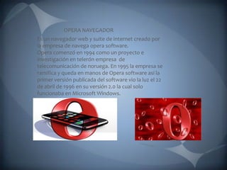 OPERA NAVEGADOR Es un navegador web y suite de internet creado por la empresa de navega opera software. Opera comenzó en 1994 como un proyecto e investigación en telerón empresa  de telecomunicación de noruega. En 1995 la empresa se ramifica y queda en manos de Opera software así la primer versión publicada del software vio la luz el 22 de abril de 1996 en su versión 2.0 la cual solo funcionaba en Microsoft Windows. 