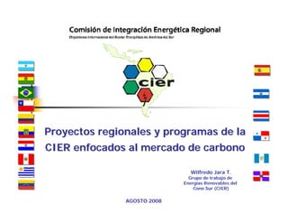 Proyectos regionales y programas de la
CIER enfocados al mercado de carbono

                                Wilfredo Jara T.
                               Grupo de trabajo de
                             Energías Renovables del
                                 Cono Sur (CIER)

               AGOSTO 2008
 