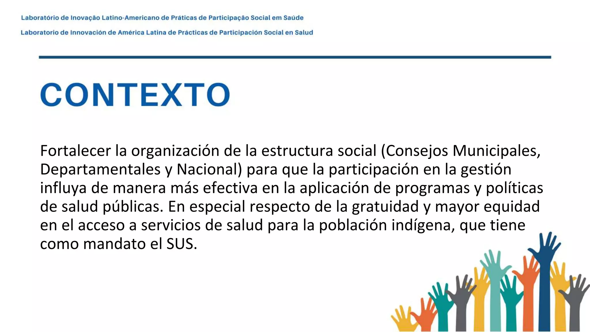 Fortalecer la organización de la estructura social (Consejos Municipales,
Departamentales y Nacional) para que la participación en la gestión
influya de manera más efectiva en la aplicación de programas y políticas
de salud públicas. En especial respecto de la gratuidad y mayor equidad
en el acceso a servicios de salud para la población indígena, que tiene
como mandato el SUS.
 