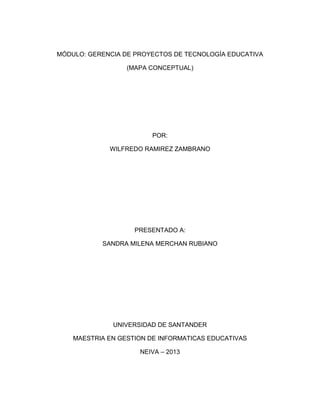 MÓDULO: GERENCIA DE PROYECTOS DE TECNOLOGÍA EDUCATIVA
(MAPA CONCEPTUAL)
POR:
WILFREDO RAMIREZ ZAMBRANO
PRESENTADO A:
SANDRA MILENA MERCHAN RUBIANO
UNIVERSIDAD DE SANTANDER
MAESTRIA EN GESTION DE INFORMATICAS EDUCATIVAS
NEIVA – 2013
 