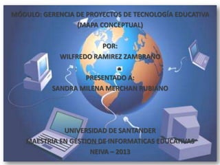 MÓDULO: GERENCIA DE PROYECTOS DE TECNOLOGÍA EDUCATIVA
(MAPA CONCEPTUAL)
POR:
WILFREDO RAMIREZ ZAMBRANO
PRESENTADO A:
SANDRA MILENA MERCHAN RUBIANO
UNIVERSIDAD DE SANTANDER
MAESTRIA EN GESTION DE INFORMATICAS EDUCATIVAS
NEIVA – 2013
 