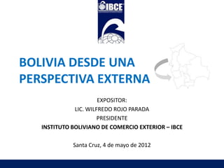 BOLIVIA DESDE UNA
PERSPECTIVA EXTERNA
                       EXPOSITOR:
              LIC. WILFREDO ROJO PARADA
                       PRESIDENTE
   INSTITUTO BOLIVIANO DE COMERCIO EXTERIOR – IBCE

             Santa Cruz, 4 de mayo de 2012
 