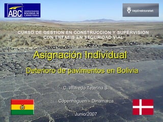 Asignación IndividualAsignación Individual
Deterioro de pavimentos en BoliviaDeterioro de pavimentos en Bolivia
CURSO DE GESTION EN CONSTRUCCION Y SUPERVISION
CON ENFASIS EN SEGURIDAD VIAL
C. Wilfredo Tejerina S.C. Wilfredo Tejerina S.
Copenhaguen – DinamarcaCopenhaguen – Dinamarca
Junio/2007Junio/2007
 