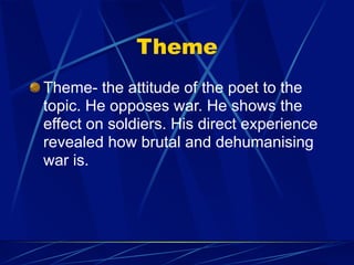 Theme
Theme- the attitude of the poet to the
topic. He opposes war. He shows the
effect on soldiers. His direct experience
revealed how brutal and dehumanising
war is.
 