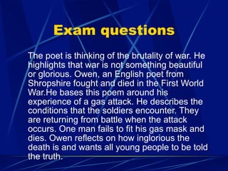 Exam questions
The poet is thinking of the brutality of war. He
highlights that war is not something beautiful
or glorious. Owen, an English poet from
Shropshire fought and died in the First World
War.He bases this poem around his
experience of a gas attack. He describes the
conditions that the soldiers encounter. They
are returning from battle when the attack
occurs. One man fails to fit his gas mask and
dies. Owen reflects on how inglorious the
death is and wants all young people to be told
the truth.
 