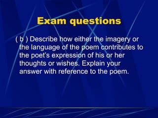 Exam questions
( b ) Describe how either the imagery or
  the language of the poem contributes to
  the poet’s expression of his or her
  thoughts or wishes. Explain your
  answer with reference to the poem.
 