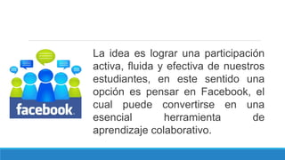 La idea es lograr una participación
activa, fluida y efectiva de nuestros
estudiantes, en este sentido una
opción es pensar en Facebook, el
cual puede convertirse en una
esencial herramienta de
aprendizaje colaborativo.