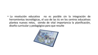 • La revolución educativa no es posible sin la integración de
herramientas tecnológicas, el uso de las tic en los centros educativos
plantea nuevos retos, siendo de vital importancia la planificación,
diseño curricular y pedagógico para que resulte
 