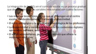 La integración de las TICs en el currículo escolar es un proceso gradual
que depende de diversas variables relacionadas con cuatro factores:
• Los recursos tecnológicos de los que se dispongan en el centro
escolar. Fundamentalmente: hardware y conectividad.
• El estilo pedagógico y la competencia tecnológica de los profesores.
• La disponibilidad y correcta utilización de los contenidos digitales
apropiados: software, web 2.0, etc.
• El apoyo administrativo, pedagógico y técnico que ofrece la
institución educativa.
 