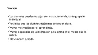 Ventajas
Los alumnos pueden trabajar con mas autonomía, tanto grupal e
individual.
Posibilita que los alumnos estén mas activos en clase.
Mayor motivación por el aprendizaje.
Mayor posibilidad de la interacción del alumno en el medio que le
rodea.
Clase menos pesada.
 