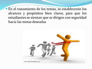  En el tratamiento de los temas, se establecerán los
alcances y propósitos bien claros, para que los
estudiantes se sientan que se dirigen con seguridad
hacia las metas deseadas
 