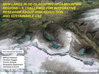 NEW LAKES IN DE-GLACIATING HIGH-MOUNTAIN
REGIONS – A CHALLENGE FOR INTEGRATIVE
RESEARCH ABOUT RISK REDUCTION
AND SUSTAINABLE USE
Wilfried Haeberli,
Christian Huggel,
Yvonne Schaub,
Geography Department
University of Zurich
Foro Intercaional Glaciares
 