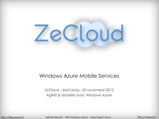 Windows Azure Mobile Services

                          ZeCloud – BarCamp– 22 novembre 2012
                           Agilité & Mobilité avec Windows Azure




http://blog.woivre.fr     Wilfried Woivré – MVP Windows Azure – Soat Expert Azure   http://zecloud.fr
 