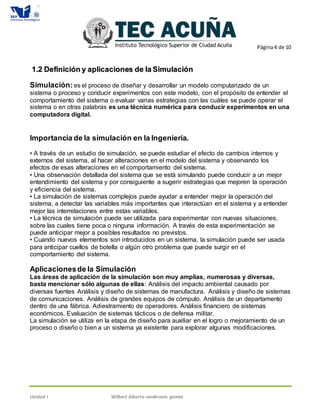 Página4 de 10
Unidad I Wilbert Alberto cambranis gomez
11..22 DDeeffiinniicciióónn yy aapplliiccaacciioonneess ddee llaa SSiimmuullaacciióónn
Simulación:es el proceso de diseñar y desarrollar un modelo computarizado de un
sistema o proceso y conducir experimentos con este modelo, con el propósito de entender el
comportamiento del sistema o evaluar varias estrategias con las cuáles se puede operar el
sistema o en otras palabras es una técnica numérica para conducir experimentos en una
computadora digital.
Importancia de la simulación en la Ingeniería.
• A través de un estudio de simulación, se puede estudiar el efecto de cambios internos y
externos del sistema, al hacer alteraciones en el modelo del sistema y observando los
efectos de esas alteraciones en el comportamiento del sistema.
• Una observación detallada del sistema que se está simulando puede conducir a un mejor
entendimiento del sistema y por consiguiente a sugerir estrategias que mejoren la operación
y eficiencia del sistema.
• La simulación de sistemas complejos puede ayudar a entender mejor la operación del
sistema, a detectar las variables más importantes que interactúan en el sistema y a entender
mejor las interrelaciones entre estas variables.
• La técnica de simulación puede ser utilizada para experimentar con nuevas situaciones,
sobre las cuales tiene poca o ninguna información. A través de esta experimentación se
puede anticipar mejor a posibles resultados no previstos.
• Cuando nuevos elementos son introducidos en un sistema, la simulación puede ser usada
para anticipar cuellos de botella o algún otro problema que puede surgir en el
comportamiento del sistema.
Aplicacionesde la Simulación
Las áreas de aplicación de la simulación son muy amplias, numerosas y diversas,
basta mencionar sólo algunas de ellas: Análisis del impacto ambiental causado por
diversas fuentes Análisis y diseño de sistemas de manufactura. Análisis y diseño de sistemas
de comunicaciones. Análisis de grandes equipos de cómputo. Análisis de un departamento
dentro de una fábrica. Adiestramiento de operadores. Análisis financiero de sistemas
económicos. Evaluación de sistemas tácticos o de defensa militar.
La simulación se utiliza en la etapa de diseño para auxiliar en el logro o mejoramiento de un
proceso o diseño o bien a un sistema ya existente para explorar algunas modificaciones.
 