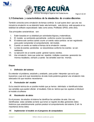 Página5 de 10
Unidad I Wilbert Alberto cambranis gomez
11..33 EEssttrruuccttuurraa yy ccaarraacctteerrííssttiiccaass ddee llaa ssiimmuullaacciióónn ddee eevveennttooss ddiissccrreettooss
También conocida como simulación de tiempo continúo lo cual quiere decir que una vez
iniciado la simulación no se detendrá hasta vela terminado, esta técnica está apoyada en su
totalidad de software especializado tales como arena, ProModel, GPSS, entre otros.
Sus principales características son:
I. Están basadas en su totalidad por actividades lógicas y matemáticas.
II. El modelo va cambiando parcialmente conforme ocurren los eventos.
III. El sistema solo cambia cuando ocurre un evento estos cambios se van registrando
para poder comprender el comportamiento del modelo.
IV. Cuando un evento se realiza el tiempo de la simulación avanza.
V. La lista de eventos pendientes va reduciéndose conforme los eventos se van
realizando.
VI. La ejecución de un evento puede generar nuevos eventos.
VII. Una simulación tiene que poder ser repetida múltiples ocasiones generando los
mismos resultados, siempre y cuando las variables sean las mismas.
Etapas
I. Definición del sistema
Es entender el problema, estudiarlo y analizarlo, para poder interpretar que es lo que
buscamos y que es lo que necesitamos de este modo podemos generar una simulación más
adecuada a lo que nosotros necesitamos
II. Formulación del modelo
Es la creación teórica de un posible modelo que ya hemos delimitado e identificado todas
sus variables que pueden afectar el resultado. Esto es teórico que nos ayudara a introducir
el modelo al software
III. Recolección de datos
Es el proceso de estudiar el sistema he identificar las variables de este. Una vez
identificadas estas variables se tiene que tomar un registro de ellas generando datos
históricos que estadísticamente podrían predecir el comportamiento del sistema. E ahí la
importancia de los datos.
IV. Implementar el modelo en el programa de computadora
 