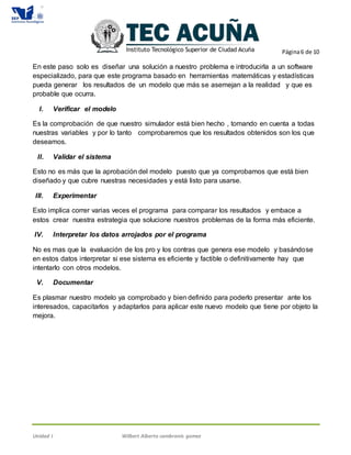 Página6 de 10
Unidad I Wilbert Alberto cambranis gomez
En este paso solo es diseñar una solución a nuestro problema e introducirla a un software
especializado, para que este programa basado en herramientas matemáticas y estadísticas
pueda generar los resultados de un modelo que más se asemejan a la realidad y que es
probable que ocurra.
I. Verificar el modelo
Es la comprobación de que nuestro simulador está bien hecho , tomando en cuenta a todas
nuestras variables y por lo tanto comprobaremos que los resultados obtenidos son los que
deseamos.
II. Validar el sistema
Esto no es más que la aprobación del modelo puesto que ya comprobamos que está bien
diseñado y que cubre nuestras necesidades y está listo para usarse.
III. Experimentar
Esto implica correr varias veces el programa para comparar los resultados y embace a
estos crear nuestra estrategia que solucione nuestros problemas de la forma más eficiente.
IV. Interpretar los datos arrojados por el programa
No es mas que la evaluación de los pro y los contras que genera ese modelo y basándose
en estos datos interpretar si ese sistema es eficiente y factible o definitivamente hay que
intentarlo con otros modelos.
V. Documentar
Es plasmar nuestro modelo ya comprobado y bien definido para poderlo presentar ante los
interesados, capacitarlos y adaptarlos para aplicar este nuevo modelo que tiene por objeto la
mejora.
 