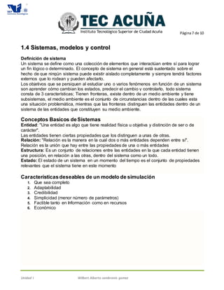 Página7 de 10
Unidad I Wilbert Alberto cambranis gomez
11..44 SSiisstteemmaass,, mmooddeellooss yy ccoonnttrrooll
Definición de sistema
Un sistema se define como una colección de elementos que interactúan entre sí para lograr
un fin lógico o determinado. El concepto de sistema en general está sustentado sobre el
hecho de que ningún sistema puede existir aislado completamente y siempre tendrá factores
externos que lo rodean y pueden afectarlo.
Los objetivos que se persiguen al estudiar uno o varios fenómenos en función de un sistema
son aprender cómo cambian los estados, predecir el cambio y controlarlo, todo sistema
consta de 3 características; Tienen fronteras, existe dentro de un medio ambiente y tiene
subsistemas, el medio ambiente es el conjunto de circunstancias dentro de las cuales esta
una situación problemática, mientras que las fronteras distinguen las entidades dentro de un
sistema de las entidades que constituyen su medio ambiente.
Conceptos Basicos deSistemas
Entidad: "Una entidad es algo que tiene realidad física u objetiva y distinción de ser o de
carácter".
Las entidades tienen ciertas propiedades que los distinguen a unas de otras.
Relación: "Relación es la manera en la cual dos o más entidades dependen entre sí".
Relación es la unión que hay entre las propiedades de una o más entidades
Estructura: Es un conjunto de relaciones entre las entidades en la que cada entidad tienen
una posición, en relación a las otras, dentro del sistema como un todo.
Estado: El estado de un sistema en un momento del tiempo es el conjunto de propiedades
relevantes que el sistema tiene en este momento
Característicasdeseables de un modelo de simulación
1. Que sea completo
2. Adaptabilidad
3. Credibilidad
4. Simplicidad (menor número de parámetros)
5. Factible tanto en Información como en recursos
6. Económico
 
