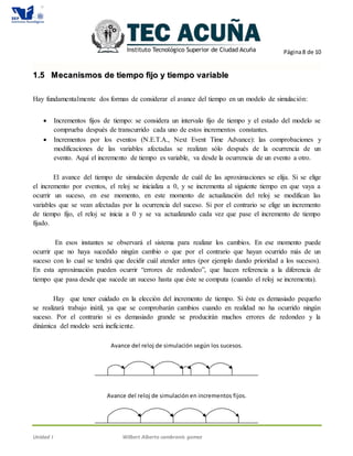 Página8 de 10
Unidad I Wilbert Alberto cambranis gomez
11..55 MMeeccaanniissmmooss ddee ttiieemmppoo ffiijjoo yy ttiieemmppoo vvaarriiaabbllee
Hay fundamentalmente dos formas de considerar el avance del tiempo en un modelo de simulación:
 Incrementos fijos de tiempo: se considera un intervalo fijo de tiempo y el estado del modelo se
comprueba después de transcurrido cada uno de estos incrementos constantes.
 Incrementos por los eventos (N.E.T.A., Next Event Time Advance): las comprobaciones y
modificaciones de las variables afectadas se realizan sólo después de la ocurrencia de un
evento. Aquí el incremento de tiempo es variable, va desde la ocurrencia de un evento a otro.
El avance del tiempo de simulación depende de cuál de las aproximaciones se elija. Si se elige
el incremento por eventos, el reloj se inicializa a 0, y se incrementa al siguiente tiempo en que vaya a
ocurrir un suceso, en ese momento, en este momento de actualización del reloj se modifican las
variables que se vean afectadas por la ocurrencia del suceso. Si por el contrario se elige un incremento
de tiempo fijo, el reloj se inicia a 0 y se va actualizando cada vez que pase el incremento de tiempo
fijado.
En esos instantes se observará el sistema para realizar los cambios. En ese momento puede
ocurrir que no haya sucedido ningún cambio o que por el contrario que hayan ocurrido más de un
suceso con lo cual se tendrá que decidir cuál atender antes (por ejemplo dando prioridad a los sucesos).
En esta aproximación pueden ocurrir “errores de redondeo”, que hacen referencia a la diferencia de
tiempo que pasa desde que sucede un suceso hasta que éste se computa (cuando el reloj se incrementa).
Hay que tener cuidado en la elección del incremento de tiempo. Si éste es demasiado pequeño
se realizará trabajo inútil, ya que se comprobarán cambios cuando en realidad no ha ocurrido ningún
suceso. Por el contrario si es demasiado grande se producirán muchos errores de redondeo y la
dinámica del modelo será ineficiente.
Avance del reloj de simulación según los sucesos.
Avance del reloj de simulación en incrementos fijos.
 