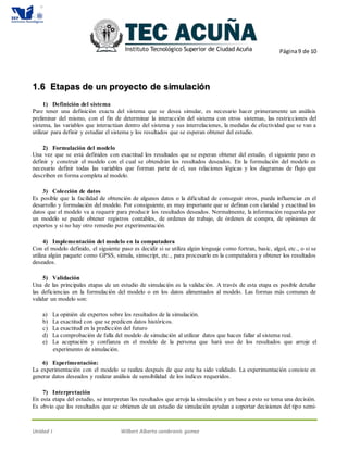 Página9 de 10
Unidad I Wilbert Alberto cambranis gomez
11..66 EEttaappaass ddee uunn pprrooyyeeccttoo ddee ssiimmuullaacciióónn
1) Definición del sistema
Pare tener una definición exacta del sistema que se desea simular, es necesario hacer primeramente un análisis
preliminar del mismo, con el fin de determinar la interacción del sistema con otros sistemas, las restricciones del
sistema, las variables que interactúan dentro del sistema y sus interrelaciones, la medidas de efectividad que se van a
utilizar para definir y estudiar el sistema y los resultados que se esperan obtener del estudio.
2) Formulación del modelo
Una vez que se está definidos con exactitud los resultados que se esperan obtener del estudio, el siguiente paso es
definir y construir el modelo con el cual se obtendrán los resultados deseados. En la formulación del modelo es
necesario definir todas las variables que forman parte de el, sus relaciones lógicas y los diagramas de flujo que
describen en forma completa al modelo.
3) Colección de datos
Es posible que la facilidad de obtención de algunos datos o la dificultad de conseguir otros, pueda influenciar en el
desarrollo y formulación del modelo. Por consiguiente, es muy importante que se definan con claridad y exactitud los
datos que el modelo va a requerir para producir los resultados deseados. Normalmente, la información requerida por
un modelo se puede obtener registros contables, de ordenes de trabajo, de órdenes de compra, de opiniones de
expertos y si no hay otro remedio por experimentación.
4) Implementación del modelo en la computadora
Con el modelo definido, el siguiente paso es decidir si se utiliza algún lenguaje como fortran, basic, algol, etc., o si se
utiliza algún paquete como GPSS, simula, simscript, etc., para procesarlo en la computadora y obtener los resultados
deseados.
5) Validación
Una de las principales etapas de un estudio de simulación es la validación. A través de esta etapa es posible detallar
las deficiencias en la formulación del modelo o en los datos alimentados al modelo. Las formas más comunes de
validar un modelo son:
a) La opinión de expertos sobre los resultados de la simulación.
b) La exactitud con que se predicen datos históricos.
c) La exactitud en la predicción del futuro
d) La comprobación de falla del modelo de simulación al utilizar datos que hacen fallar al sistema real.
e) La aceptación y confianza en el modelo de la persona que hará uso de los resultados que arroje el
experimento de simulación.
6) Experimentación:
La experimentación con el modelo se realiza después de que este ha sido validado. La experimentación consiste en
generar datos deseados y realizar análisis de sensibilidad de los índices requeridos.
7) Interpretación
En esta etapa del estudio, se interpretan los resultados que arroja la simulación y en base a esto se toma una decisión.
Es obvio que los resultados que se obtienen de un estudio de simulación ayudan a soportar decisiones del tipo semi-
 