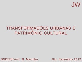 JW


   TRANSFORMAÇÕES URBANAS E
      PATRIMÔNIO CULTURAL




BNDES/Fund. 2012
Rio de JaneiroR. Marinho
                                       JW
                           Rio, Setembro 2012
 