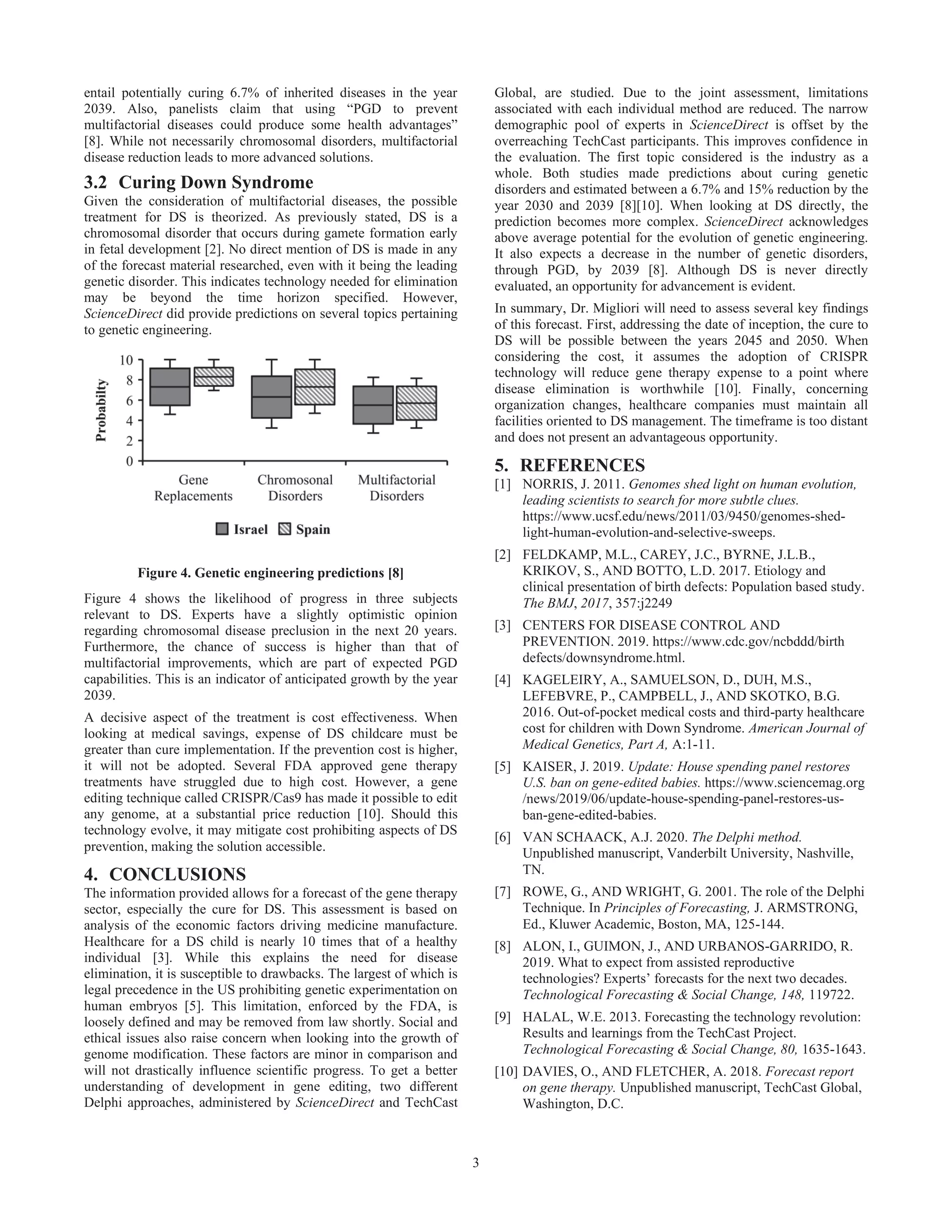 3
entail potentially curing 6.7% of inherited diseases in the year
2039. Also, panelists claim that using “PGD to prevent
multifactorial diseases could produce some health advantages”
[8]. While not necessarily chromosomal disorders, multifactorial
disease reduction leads to more advanced solutions.
3.2 Curing Down Syndrome
Given the consideration of multifactorial diseases, the possible
treatment for DS is theorized. As previously stated, DS is a
chromosomal disorder that occurs during gamete formation early
in fetal development [2]. No direct mention of DS is made in any
of the forecast material researched, even with it being the leading
genetic disorder. This indicates technology needed for elimination
may be beyond the time horizon specified. However,
ScienceDirect did provide predictions on several topics pertaining
to genetic engineering.
Figure 4. Genetic engineering predictions [8]
Figure 4 shows the likelihood of progress in three subjects
relevant to DS. Experts have a slightly optimistic opinion
regarding chromosomal disease preclusion in the next 20 years.
Furthermore, the chance of success is higher than that of
multifactorial improvements, which are part of expected PGD
capabilities. This is an indicator of anticipated growth by the year
2039.
A decisive aspect of the treatment is cost effectiveness. When
looking at medical savings, expense of DS childcare must be
greater than cure implementation. If the prevention cost is higher,
it will not be adopted. Several FDA approved gene therapy
treatments have struggled due to high cost. However, a gene
editing technique called CRISPR/Cas9 has made it possible to edit
any genome, at a substantial price reduction [10]. Should this
technology evolve, it may mitigate cost prohibiting aspects of DS
prevention, making the solution accessible.
4. CONCLUSIONS
The information provided allows for a forecast of the gene therapy
sector, especially the cure for DS. This assessment is based on
analysis of the economic factors driving medicine manufacture.
Healthcare for a DS child is nearly 10 times that of a healthy
individual [3]. While this explains the need for disease
elimination, it is susceptible to drawbacks. The largest of which is
legal precedence in the US prohibiting genetic experimentation on
human embryos [5]. This limitation, enforced by the FDA, is
loosely defined and may be removed from law shortly. Social and
ethical issues also raise concern when looking into the growth of
genome modification. These factors are minor in comparison and
will not drastically influence scientific progress. To get a better
understanding of development in gene editing, two different
Delphi approaches, administered by ScienceDirect and TechCast
Global, are studied. Due to the joint assessment, limitations
associated with each individual method are reduced. The narrow
demographic pool of experts in ScienceDirect is offset by the
overreaching TechCast participants. This improves confidence in
the evaluation. The first topic considered is the industry as a
whole. Both studies made predictions about curing genetic
disorders and estimated between a 6.7% and 15% reduction by the
year 2030 and 2039 [8][10]. When looking at DS directly, the
prediction becomes more complex. ScienceDirect acknowledges
above average potential for the evolution of genetic engineering.
It also expects a decrease in the number of genetic disorders,
through PGD, by 2039 [8]. Although DS is never directly
evaluated, an opportunity for advancement is evident.
In summary, Dr. Migliori will need to assess several key findings
of this forecast. First, addressing the date of inception, the cure to
DS will be possible between the years 2045 and 2050. When
considering the cost, it assumes the adoption of CRISPR
technology will reduce gene therapy expense to a point where
disease elimination is worthwhile [10]. Finally, concerning
organization changes, healthcare companies must maintain all
facilities oriented to DS management. The timeframe is too distant
and does not present an advantageous opportunity.
5. REFERENCES
[1] NORRIS, J. 2011. Genomes shed light on human evolution,
leading scientists to search for more subtle clues.
https://www.ucsf.edu/news/2011/03/9450/genomes-shed-
light-human-evolution-and-selective-sweeps.
[2] FELDKAMP, M.L., CAREY, J.C., BYRNE, J.L.B.,
KRIKOV, S., AND BOTTO, L.D. 2017. Etiology and
clinical presentation of birth defects: Population based study.
The BMJ, 2017, 357:j2249
[3] CENTERS FOR DISEASE CONTROL AND
PREVENTION. 2019. https://www.cdc.gov/ncbddd/birth
defects/downsyndrome.html.
[4] KAGELEIRY, A., SAMUELSON, D., DUH, M.S.,
LEFEBVRE, P., CAMPBELL, J., AND SKOTKO, B.G.
2016. Out-of-pocket medical costs and third-party healthcare
cost for children with Down Syndrome. American Journal of
Medical Genetics, Part A, A:1-11.
[5] KAISER, J. 2019. Update: House spending panel restores
U.S. ban on gene-edited babies. https://www.sciencemag.org
/news/2019/06/update-house-spending-panel-restores-us-
ban-gene-edited-babies.
[6] VAN SCHAACK, A.J. 2020. The Delphi method.
Unpublished manuscript, Vanderbilt University, Nashville,
TN.
[7] ROWE, G., AND WRIGHT, G. 2001. The role of the Delphi
Technique. In Principles of Forecasting, J. ARMSTRONG,
Ed., Kluwer Academic, Boston, MA, 125-144.
[8] ALON, I., GUIMON, J., AND URBANOS-GARRIDO, R.
2019. What to expect from assisted reproductive
technologies? Experts’ forecasts for the next two decades.
Technological Forecasting & Social Change, 148, 119722.
[9] HALAL, W.E. 2013. Forecasting the technology revolution:
Results and learnings from the TechCast Project.
Technological Forecasting & Social Change, 80, 1635-1643.
[10] DAVIES, O., AND FLETCHER, A. 2018. Forecast report
on gene therapy. Unpublished manuscript, TechCast Global,
Washington, D.C.
 