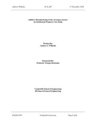 Andrew Wilhelm IP in AM 17 November 2020
ENGM 6700 Vanderbilt University Page 1 of 6
Additive Manufacturing in the Aerospace Sector:
An Intellectual Property Case Study
Written By:
Andrew J. Wilhelm
Instructed By:
Professor Yiorgos Kostoulas
Vanderbilt School of Engineering
Division of General Engineering
 