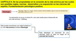 Teleología.
CAPÍTULO ll. De las propiedades en la conexión de la vida anímica por las cuales
son posibles reglas, normas , desarrollos y su exposición en las ciencias del
espíritu. Fundamentación psicológica positiva.
“Del griego: “teles”: fin, y “logos”: doctrina, estudio). Doctrina idealista, según la cual en la naturaleza todo
está creado conforme a un fin.”
“La educación no es en sí misma fin, sino solo medio para el desarrollo de
una vida anímica.” (Dilthey)
Solo puede encontrarse una regla fundada en
sí, si la vida anímica contiene teleología.
Toda teleología es expresión de una
voluntad; tiene al cabo su hogar en la
voluntad del hombre.
 
