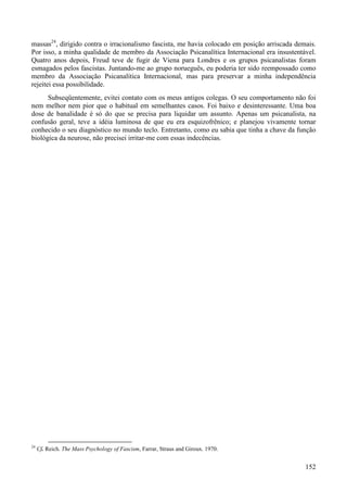 152
massas24
, dirigido contra o irracionalismo fascista, me havia colocado em posição arriscada demais.
Por isso, a minha qualidade de membro da Associação Psicanalítica Internacional era insustentável.
Quatro anos depois, Freud teve de fugir de Viena para Londres e os grupos psicanalistas foram
esmagados pelos fascistas. Juntando-me ao grupo norueguês, eu poderia ter sido reempossado como
membro da Associação Psicanalítica Internacional, mas para preservar a minha independência
rejeitei essa possibilidade.
Subseqüentemente, evitei contato com os meus antigos colegas. O seu comportamento não foi
nem melhor nem pior que o habitual em semelhantes casos. Foi baixo e desinteressante. Uma boa
dose de banalidade é só do que se precisa para liquidar um assunto. Apenas um psicanalista, na
confusão geral, teve a idéia luminosa de que eu era esquizofrênico; e planejou vivamente tornar
conhecido o seu diagnóstico no mundo teclo. Entretanto, como eu sabia que tinha a chave da função
biológica da neurose, não precisei irritar-me com essas indecências.
24
Cf. Reich. The Mass Psychology of Fascism, Farrar, Straus and Giroux. 1970.
 