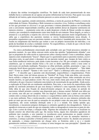 26
o alcance das minhas investigações científicas. No fundo de cada item pormenorizado do meu
trabalho havia o sentimento de ser apenas um ponto infinitesimal no Universo. Para quem voa a uma
altitude de mil metros, quão miseravelmente parecem os carros arrastar-se lá embaixo!
Nos anos seguintes, estudei astronomia, eletrônica, a teoria do quantum de Planck e a teoria da
relatividade de Einsten. Heisenberg e Bohr tornaram-se conceitos vivos. Embora a semelhança entre
as leis que governam os eléctrons e as que governam o sistema planetário pudesse ser reconhecida
com a conveniente imparcialidade científica, não podia também deixar de despertar sentimentos de
natureza cósmica — exatamente como não se pode desprezar a ilusão de flutuar sozinho no espaço
cósmico, por considerá-la simplesmente como uma ilusão do seio materno. Desse ângulo, os carros a
arrastar-se e as preleções a respeito dos eléctrons turbilhonantes pareciam muito insignificantes. Eu
sabia que a experiência dos pacientes mentais se movia fundamentalmente nessa direção. A
psicanálise argumentava que nos pacientes mentais a consciência é inundada pelo inconsciente. Isso
resulta no rompimento das barreiras que isolam o caos no próprio inconsciente do indivíduo, e na
perda da faculdade de avaliar a realidade exterior. No esquizofrênico, a ilusão de que o dia do Juízo
está próximo é precursora do colapso psíquico.
Eu estava profundamente emocionado pela seriedade com que Freud procurava entender os
pacientes mentais. As suas idéias estavam muito acima das opiniões "pedantemente afetadas" com
que os psiquiatras da velha escola se expressavam sobre a doença mental. Como a entendiam, alguns
aspectos eram simplesmente "loucos". Depois que li o questionário para os pacientes mentais, escrevi
uma peça curta, na qual pintei o desespero de um paciente mental, que, incapaz de lutar contra as
suas fortes tendências interiores, pede ajuda e tenta encontrar a luz. Há, por exemplo, os estereótipos
catatônicos, que se sentam durante horas a fio com os dedos apertados contra a testa como se
estivessem em profunda meditação. Pensemos no olhar profundo, perdido, penetrante e vago, e na
expressão facial desses pacientes mentais. E o que é que o psiquiatra lhes pergunta? — "Que idade
tem?" "Como se chama?" "Quanto é três vezes seis?" "Qual é a diferença entre uma criança e um
anão?" — E descobre que o paciente está desorientado, esquizofrênico e megalomaníaco. Ponto
final. Havia umas vinte mil dessas pessoas no "Steinhof" de Viena. Cada uma delas, sem exceção,
havia sofrido o colapso do seu mundo interior e, para conseguir flutuar, tinha construído um novo
mundo ilusório, no qual pudesse existir. Por isso, eram muito claras para mim as idéias de Freud,
sobretudo a de que a loucura é realmente uma tentativa de reconstrução do ego perdido. Ainda assim,
a explicação de Freud não era totalmente satisfatória. Para mim, a sua teoria da esquizofrenia tinha
parado na conclusão prematura de que essa doença é atribuível a uma regressão auto-erótica. Ele
tinha idéia de que uma fixação do desenvolvimento psíquico de uma criança no período do
narcisismo infantil primário constitui uma disposição para a doença mental. Defendi essa idéia por
ser correta, mas não por ser completa. Não era tangível. Parecia-me que o ponto em comum de
contato entre a criança absorvida em si mesma e o esquizofrênico adulto está na forma como sentem
o seu meio ambiente. Para o recém-nascido o meio ambiente com os seus inúmeros estímulos não
pode ser mais que um caos do qual as sensações do seu próprio corpo são uma parte. Em termos de
experiência, não existe nenhuma distinção entre o eu e o mundo. Era minha opinião que,
inicialmente, o mecanismo psíquico distinguia os estímulos agradáveis dos desagradáveis. Todos os
agradáveis tornavam-se parte do ego em expansão; todos os desagradáveis tornavam-se parte do não-
ego. Com o correr do tempo, a situação muda. Algumas das sensações do ego que se localizam no
mundo exterior são absorvidas pelo ego. Da mesma forma, alguns dos elementos agradáveis do
ambiente (por exemplo, o seio materno) se reconhecem como pertencentes ao mundo exterior.
Assim, o ego da criança, cristaliza-se gradualmente a partir do caos de sensações interiores e
exteriores, e começa a perceber a fronteira entre o ego e o mundo exterior. Se, durante esse processo
de separação, a criança experimenta um choque sério, as fronteiras entre o eu e o mundo
permanecem confusas e nebulosas, e a criança se torna insegura nas suas percepções1
. Quando isso
1
Cf. Reich, Der triebhafte Charakter, Intemationaler Psychoanalystischer Verlag, 1925.
 