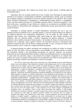 83
prazer sádico da destruição, tão evidente nos nossos dias, se pode reduzir à inibição geral da
sexualidade natural.
Importante fonte de excitação genital havia sido revelada: pela eliminação da agressividade
destrutiva e do sadismo, a energia pode ser liberada e transferida para o genital. Logo se constatou
que a potência orgástica é incompatível com fortes impulsos destrutivos ou sadísticos. Não se pode
querer satisfazer genitalmente o companheiro e simultaneamente querer destruir o companheiro.
Assim, não havia razão para falar em "sexualidade masculina sádica e feminina masoquista". Nem
havia razão para o argumento de que fantasia de violação era um aspecto da sexualidade normal.
Nesses assuntos os psicanalistas não conseguiam, simplesmente, pensar além da presente estrutura
sexual do homem.
Frustradas, as energias genitais se tornam destruidoras. Justamente por isso é que essa
tendência destrutiva desaparece com a satisfação genital. A teoria da origem biológica do sadismo e
da tendência destrutiva era clinicamente insustentável e, de um ponto de vista cultural, sem
esperança. Mas mesmo essa compreensão ainda estava longe de uma solução conclusiva do
problema. Não era suficiente atingir o objetivo terapêutico da potência orgástica. A energia
destrutiva estava também cravada em muitos pontos, e de miríades de formas. Na maioria dos casos,
coincidia com a repressão. Assim, quanto à técnica, era necessário encontrar os mecanismos que
inibiam as reações de ódio a fim de liberar a energia encravada. E, nisto, a couraça de caráter, sob a
forma de bloqueio afetivo, tornou-se o campo mais fértil de pesquisa.
O desenvolvimento da análise sistemática das resistências em análise do caráter só ocorreu
depois de 1926. Até então, eu havia concentrada o nosso trabalho, no seminário técnico, no estudo
das resistências latentes e das perturbações pré-genitais no processo neurótico. Os pacientes
demonstravam um comportamento típico quando a energia sexual liberada excitava o sistema genital.
A maior parte dos pacientes reagia a um aumento de excitação refugiando-se em atitudes não-
genitais. Era como se a energia sexual oscilasse de um lado para outro entre as zonas genitais e pré-
genitais de excitação. Chamei a esse fenômeno oscilação de excitação.
Em 1925-26, tratei uma mulher jovem, americana, que vinha sofrendo de grave asma brônquica
desde a mais tenra infância. Toda situação de excitação sexual produzia uma crise. As crises apareciam
sempre que ia ter relações sexuais com o marido, ou quando namoriscava alguém e começava a ficar
excitada. Nessas ocasiões, sofria de dispnéia aguda, da qual só melhorava com o uso de drogas anti-
espasmódicas. A vagina era hipestésica. A garganta, pelo contrário, hipersensível. Inconscientemente,
sofria de fortes impulsos — dirigidos à mãe — de morder e de sugar. Tinha uma sensação de asfixia na
garganta. A fantasia de um pênis transpassado na garganta manifestava-se claramente nos seus sonhos e
ações. Quando as fantasias se tornaram conscientes, a asma desapareceu pela primeira vez. Mas foi
substituída por excitações intestinais vagotônicas agudas em forma de diarréia. Esta alternava com uma
constipação simpaticotônica. A garganta estava livre, enquanto o abdômen estava superexcitado. A
fantasia do pênis na garganta cedeu lugar à fantasia de "ter um bebê no estômago, e de ter que vomitá-lo
fora". Com a diarréia, a perturbação genital piorou. Deixou de ter qualquer sensação na vagina e
rejeitou completamente o ato sexual. Temia uma crise de diarréia durante a cópula. Quando se aliviaram
os sintomas abdominais, apareceram pela primeira vez excitações vaginais pré-orgásticas. Entretanto,
não iam além de um certo ponto. A cada aumento de excitação, a paciente reagia com angústia ou com
uma crise de asma. Por algum tempo, a asma reapareceu na sua forma original, acompanhada de
excitações orais e de fantasias, como se estas nunca houvessem sido tratadas. A cada recaída,
manifestava-se novamente, enquanto a excitação se aproximava cada vez mais do sistema genital. Cada
vez a paciente era mais capaz de suportar excitações vaginais. Os intervalos entre as recaídas se
tornaram mais longos. Isso continuou por vários meses. A asma desaparecia com cada progresso em
direção à excitação vaginal, e reaparecia com cada deslocamento da excitação para os órgãos
respiratórios. A oscilação da excitação sexual entre a garganta e a região pélvica era acompanhada das
correspondentes fantasias da sexualidade oral e genital infantis. Quando a excitação era "em cima", ela
se tornava petulante e depressiva. Quando se concentrava no genital, tornava-se feminina e desejava o
 